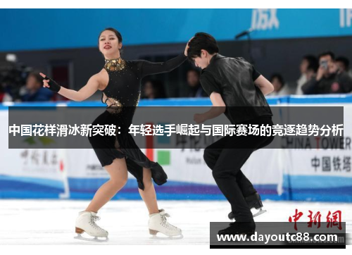 中国花样滑冰新突破：年轻选手崛起与国际赛场的竞逐趋势分析